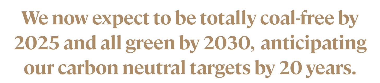 We now expect to be totally coal-free by 2025 and all green by 2030, anticipating our carbon neutral targets by 20 years.